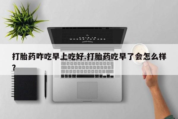 药流药购买方式打胎药咋吃早上吃好.打胎药吃早了会怎么样？
