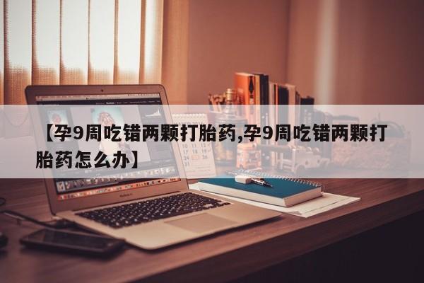 药流药购买方式【孕9周吃错两颗打胎药,孕9周吃错两颗打胎药怎么办】
