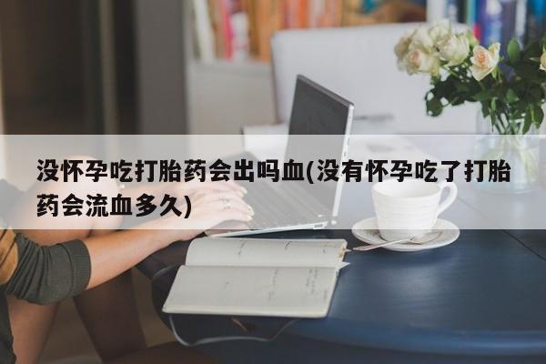 药流药购买方式没怀孕吃打胎药会出吗血(没有怀孕吃了打胎药会流血多久)
