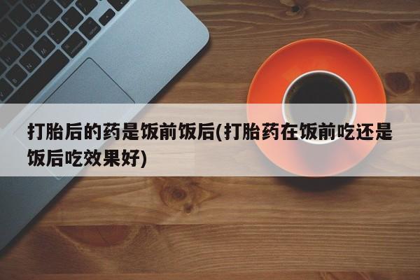 药流药购买方式打胎后的药是饭前饭后(打胎药在饭前吃还是饭后吃效果好)