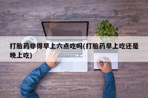 药流药购买方式打胎药非得早上六点吃吗(打胎药早上吃还是晚上吃)