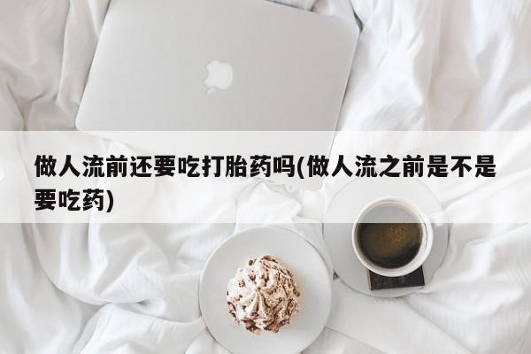 药流药购买方式做人流前还要吃打胎药吗(做人流之前是不是要吃药)