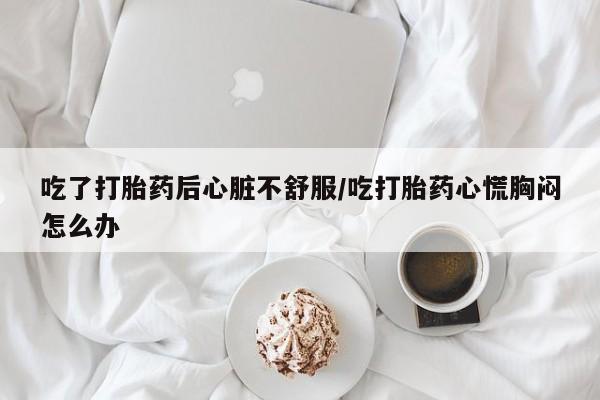 药流药购买方式吃了打胎药后心脏不舒服/吃打胎药心慌胸闷怎么办