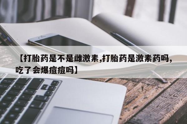 药流药购买方式【打胎药是不是雌激素,打胎药是激素药吗,吃了会爆痘痘吗】