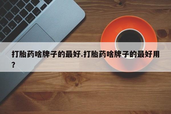 药流药购买方式打胎药啥牌子的最好.打胎药啥牌子的最好用？