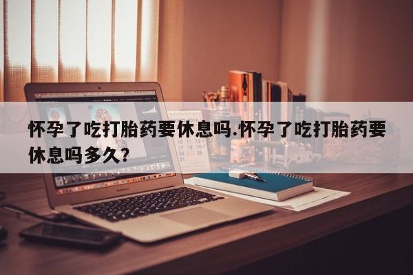 药流药购买方式怀孕了吃打胎药要休息吗.怀孕了吃打胎药要休息吗多久？