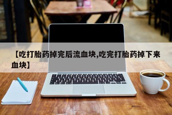 药流药购买方式【吃打胎药掉完后流血块,吃完打胎药掉下来血块】