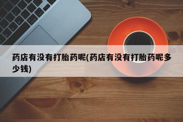 药流药购买方式药店有没有打胎药呢(药店有没有打胎药呢多少钱)