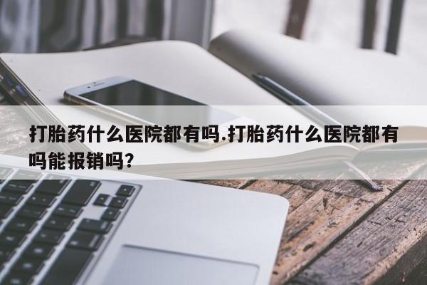 药流药购买方式打胎药什么医院都有吗.打胎药什么医院都有吗能报销吗？