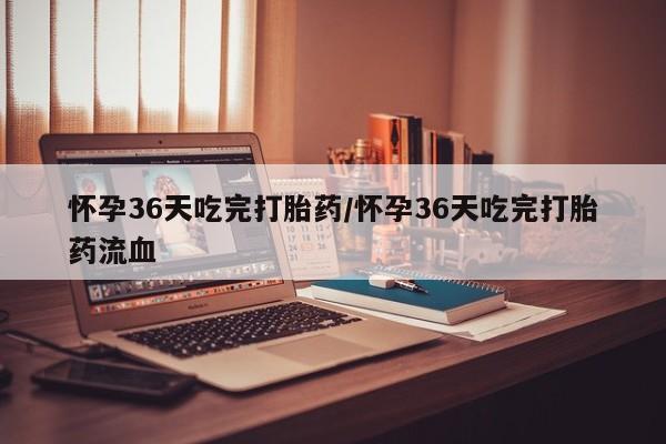 药流药购买方式怀孕36天吃完打胎药/怀孕36天吃完打胎药流血