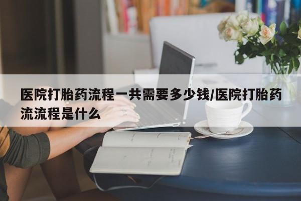药流药购买方式医院打胎药流程一共需要多少钱/医院打胎药流流程是什么