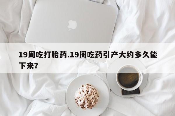 药流药购买方式19周吃打胎药.19周吃药引产大约多久能下来？