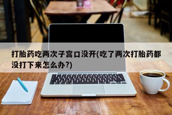 药流药购买方式打胎药吃两次子宫口没开(吃了两次打胎药都没打下来怎么办?)
