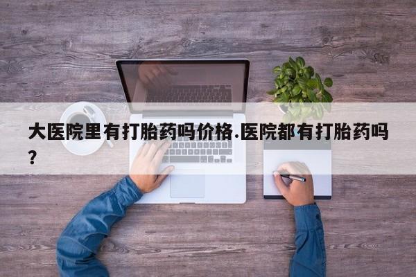 药流药购买方式大医院里有打胎药吗价格.医院都有打胎药吗？