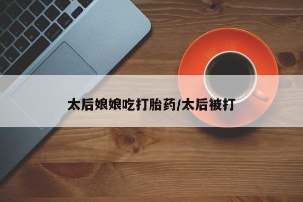 药流药购买方式太后娘娘吃打胎药/太后被打