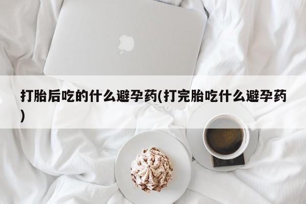 药流药购买方式打胎后吃的什么避孕药(打完胎吃什么避孕药)