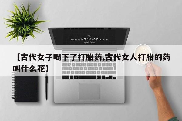 药流药购买方式【古代女子喝下了打胎药,古代女人打胎的药叫什么花】
