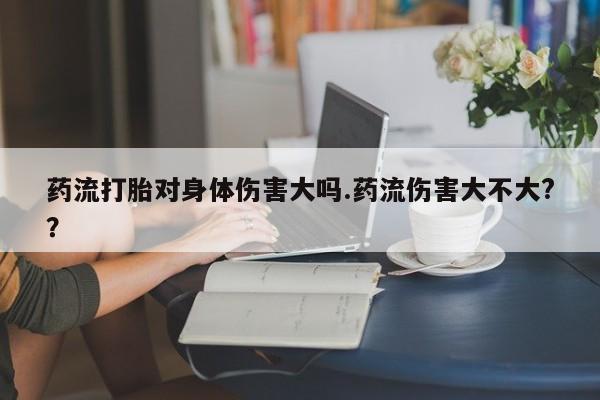 药流药购买方式药流打胎对身体伤害大吗.药流伤害大不大?？