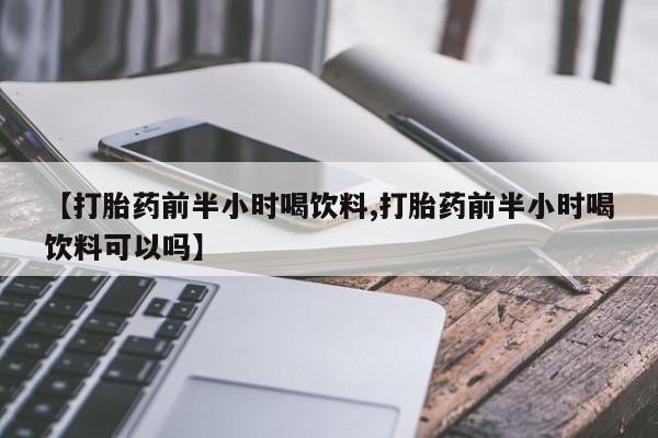 药流药购买方式【打胎药前半小时喝饮料,打胎药前半小时喝饮料可以吗】