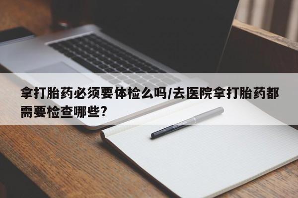 药流药购买方式拿打胎药必须要体检么吗/去医院拿打胎药都需要检查哪些?