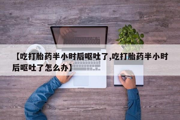 药流药购买方式【吃打胎药半小时后呕吐了,吃打胎药半小时后呕吐了怎么办】