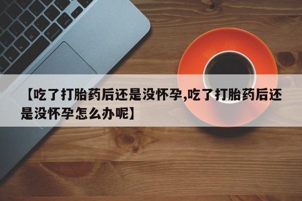 药流药购买方式【吃了打胎药后还是没怀孕,吃了打胎药后还是没怀孕怎么办呢】
