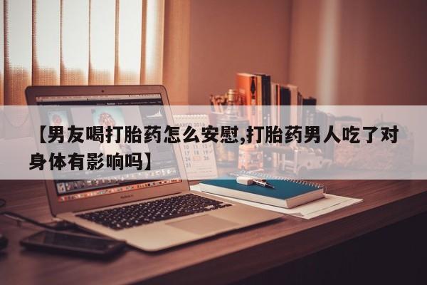 药流药购买方式【男友喝打胎药怎么安慰,打胎药男人吃了对身体有影响吗】