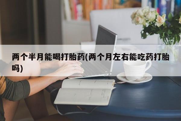 药流药购买方式两个半月能喝打胎药(两个月左右能吃药打胎吗)
