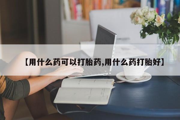 药流药购买方式【用什么药可以打胎药,用什么药打胎好】