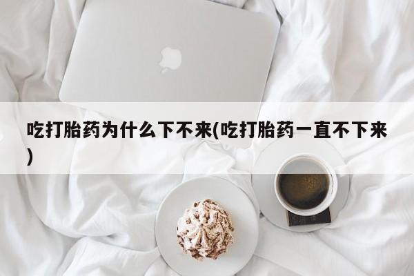 药流药购买方式吃打胎药为什么下不来(吃打胎药一直不下来)