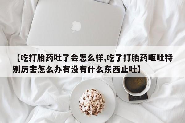 药流药购买方式【吃打胎药吐了会怎么样,吃了打胎药呕吐特别厉害怎么办有没有什么东西止吐】