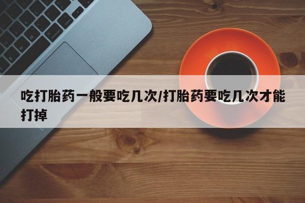 药流药购买方式吃打胎药一般要吃几次/打胎药要吃几次才能打掉