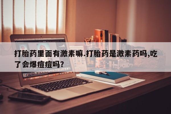 药流药购买方式打胎药里面有激素嘛.打胎药是激素药吗,吃了会爆痘痘吗？
