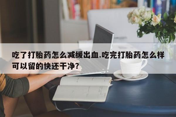 药流药购买方式吃了打胎药怎么减缓出血.吃完打胎药怎么样可以留的快还干净？