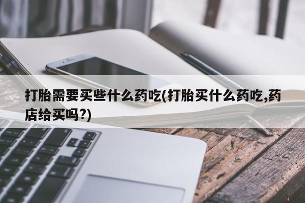药流药购买方式打胎需要买些什么药吃(打胎买什么药吃,药店给买吗?)