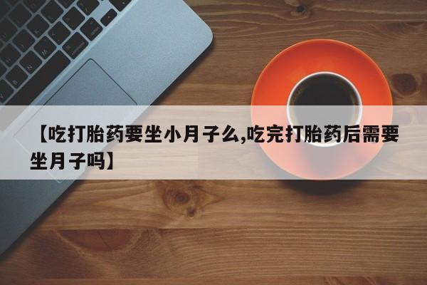 药流药购买方式【吃打胎药要坐小月子么,吃完打胎药后需要坐月子吗】