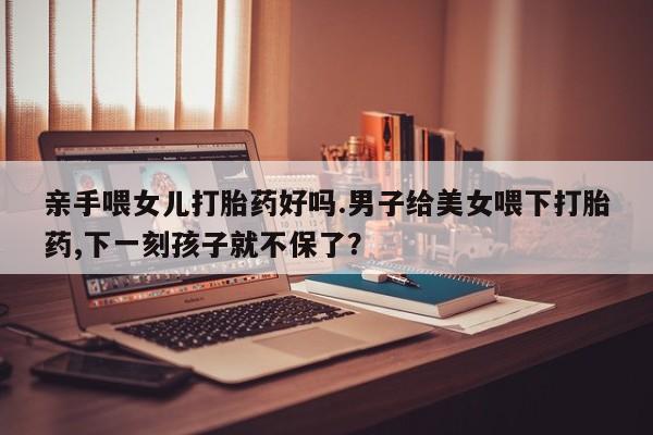 药流药购买方式亲手喂女儿打胎药好吗.男子给美女喂下打胎药,下一刻孩子就不保了？