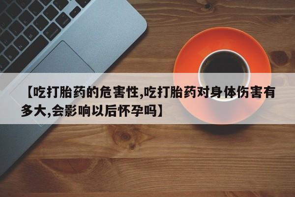 药流药购买方式【吃打胎药的危害性,吃打胎药对身体伤害有多大,会影响以后怀孕吗】