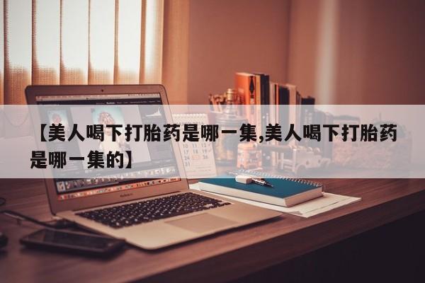 药流药购买方式【美人喝下打胎药是哪一集,美人喝下打胎药是哪一集的】
