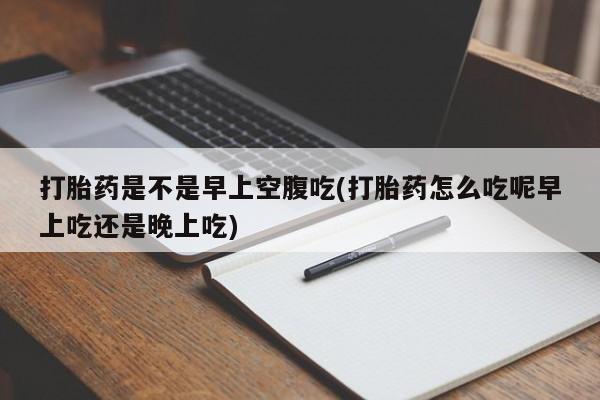 药流药购买方式打胎药是不是早上空腹吃(打胎药怎么吃呢早上吃还是晚上吃)