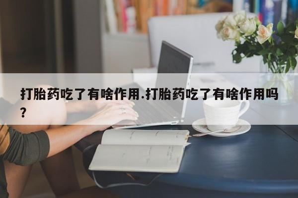 药流药购买方式打胎药吃了有啥作用.打胎药吃了有啥作用吗?