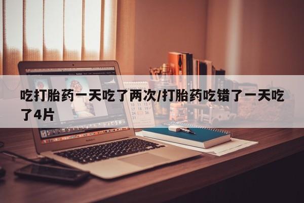 药流药购买方式吃打胎药一天吃了两次/打胎药吃错了一天吃了4片