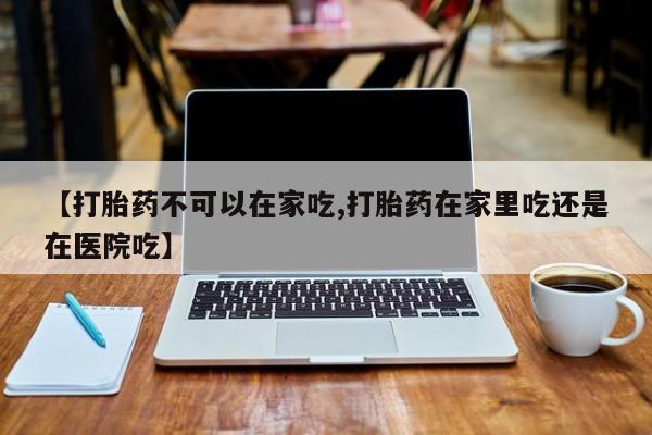 药流药购买方式【打胎药不可以在家吃,打胎药在家里吃还是在医院吃】