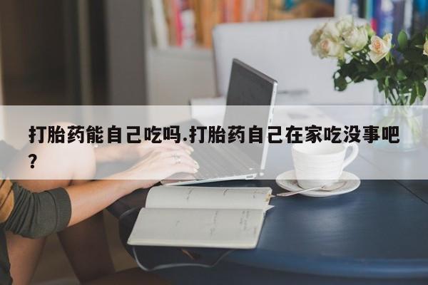 药流药购买方式打胎药能自己吃吗.打胎药自己在家吃没事吧？