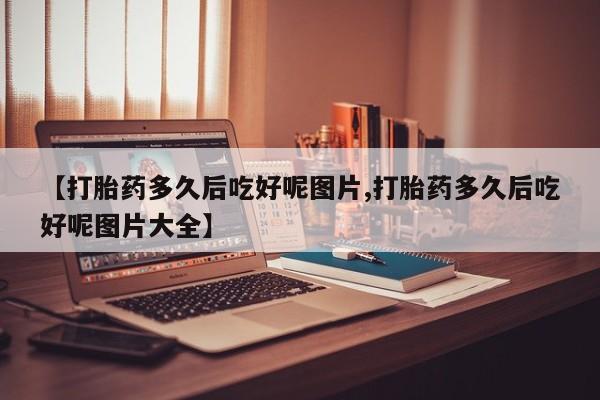 药流药购买方式【打胎药多久后吃好呢图片,打胎药多久后吃好呢图片大全】
