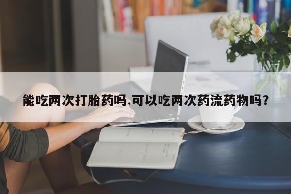 药流药购买方式能吃两次打胎药吗.可以吃两次药流药物吗?