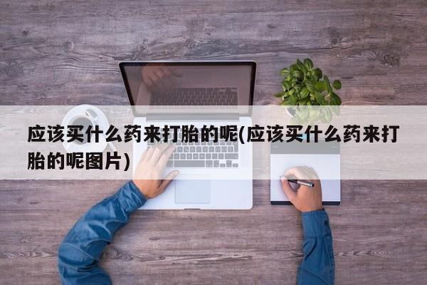 药流药购买方式应该买什么药来打胎的呢(应该买什么药来打胎的呢图片)