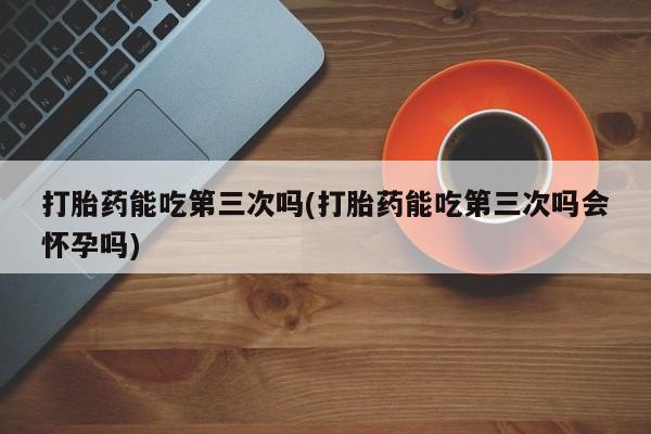 药流药购买方式打胎药能吃第三次吗(打胎药能吃第三次吗会怀孕吗)