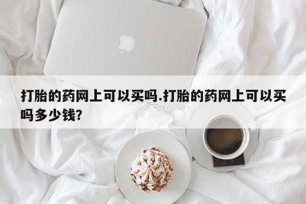 药流药购买方式打胎的药网上可以买吗.打胎的药网上可以买吗多少钱？