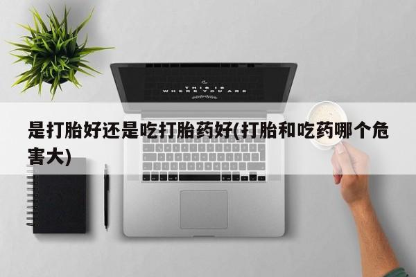 药流药购买方式是打胎好还是吃打胎药好(打胎和吃药哪个危害大)